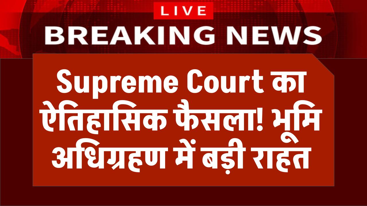 Supreme Court का ऐतिहासिक फैसला, भूमि अधिग्रहण के मामले में आम लोगों को बड़ी राहत