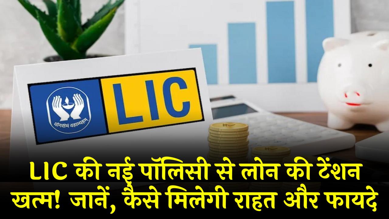 LIC की नई पॉलिसी से लोन की टेंशन खत्म! जानें, कैसे मिलेगी राहत और फायदे